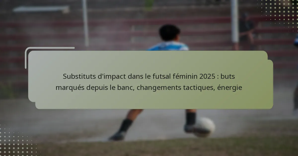 Substituts d’impact dans le futsal féminin 2025 : buts marqués depuis le banc, changements tactiques, énergie